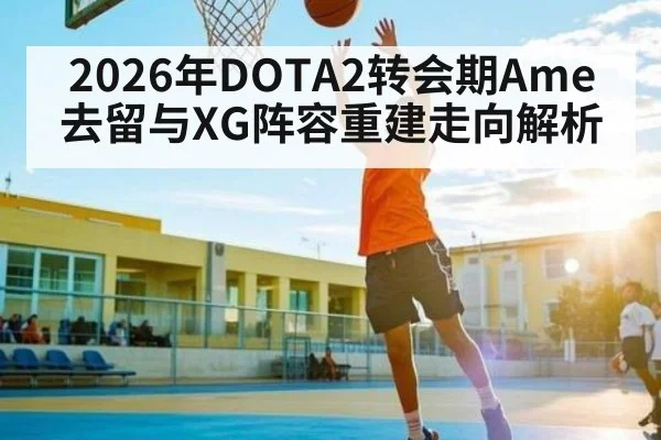 2026年DOTA2转会期Ame去留与XG阵容重建走向解析