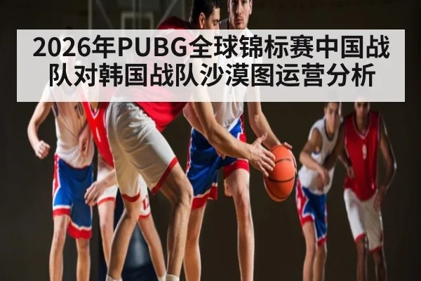 2026年PUBG全球锦标赛中国战队对韩国战队沙漠图运营分析