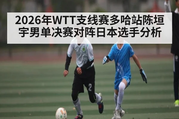 2026年WTT支线赛多哈站陈垣宇男单决赛对阵日本选手分析